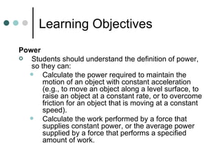 Learning Objectives Power Students should understand the definition of power, so they can: Calculate the power required to maintain the motion of an object with constant acceleration (e.g., to move an object along a level surface, to raise an object at a constant rate, or to overcome friction for an object that is moving at a constant speed). Calculate the work performed by a force that supplies constant power, or the average power supplied by a force that performs a specified amount of work. 