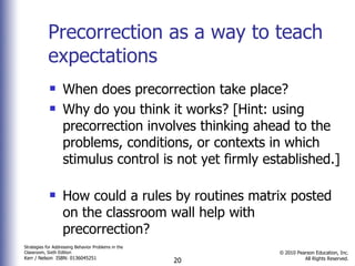 Precorrection as a way to teach expectations When does precorrection take place? Why do you think it works? [Hint: using precorrection involves thinking ahead to the problems, conditions, or contexts in which stimulus control is not yet firmly established.]  How could a rules by routines matrix posted on the classroom wall help with  precorrection? 