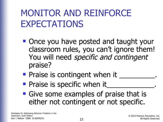 MONITOR AND REINFORCE EXPECTATIONS Once you have posted and taught your classroom rules, you can’t ignore them! You will need  specific and contingent  praise? Praise is contingent when it _________. Praise is specific when it____________. Give some examples of praise that is either not contingent or not specific. 