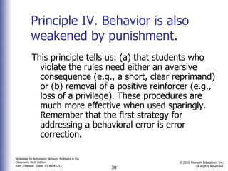 Principle IV. Behavior is also weakened by punishment.  This principle tells us: (a) that students who violate the rules need either an aversive consequence (e.g., a short, clear reprimand) or (b) removal of a positive reinforcer (e.g., loss of a privilege). These procedures are much more effective when used sparingly. Remember that the first strategy for addressing a behavioral error is error correction. 