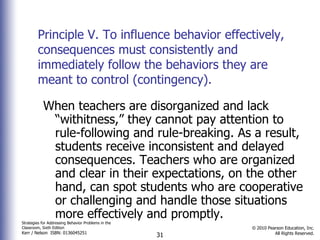 Principle V. To influence behavior effectively, consequences must consistently and immediately follow the behaviors they are meant to control (contingency).  When teachers are disorganized and lack “withitness,” they cannot pay attention to rule-following and rule-breaking. As a result, students receive inconsistent and delayed consequences. Teachers who are organized and clear in their expectations, on the other hand, can spot students who are cooperative or challenging and handle those situations more effectively and promptly. 
