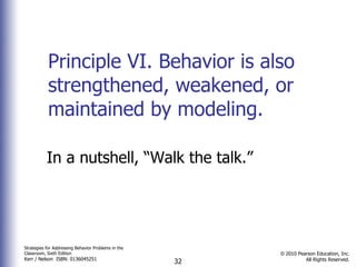 Principle VI. Behavior is also strengthened, weakened, or maintained by modeling. In a nutshell, “Walk the talk.”  