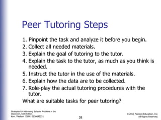 Peer Tutoring Steps 1. Pinpoint the task and analyze it before you begin. 2. Collect all needed materials. 3. Explain the goal of tutoring to the tutor. 4. Explain the task to the tutor, as much as you think is needed. 5. Instruct the tutor in the use of the materials. 6. Explain how the data are to be collected. 7. Role-play the actual tutoring procedures with the tutor. What are suitable tasks for peer tutoring? 