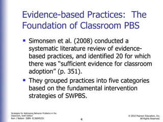 Evidence-based Practices:  The Foundation of Classroom PBS Simonsen et al. (2008) conducted a systematic literature review of evidence-based practices, and identified 20 for which there was “sufficient evidence for classroom adoption” (p. 351).  They grouped practices into five categories based on the fundamental intervention strategies of SWPBS.  