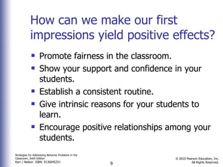 How can we make our first impressions yield positive effects? Promote fairness in the classroom. Show your support and confidence in your students. Establish a consistent routine. Give intrinsic reasons for your students to learn. Encourage positive relationships among your students. 