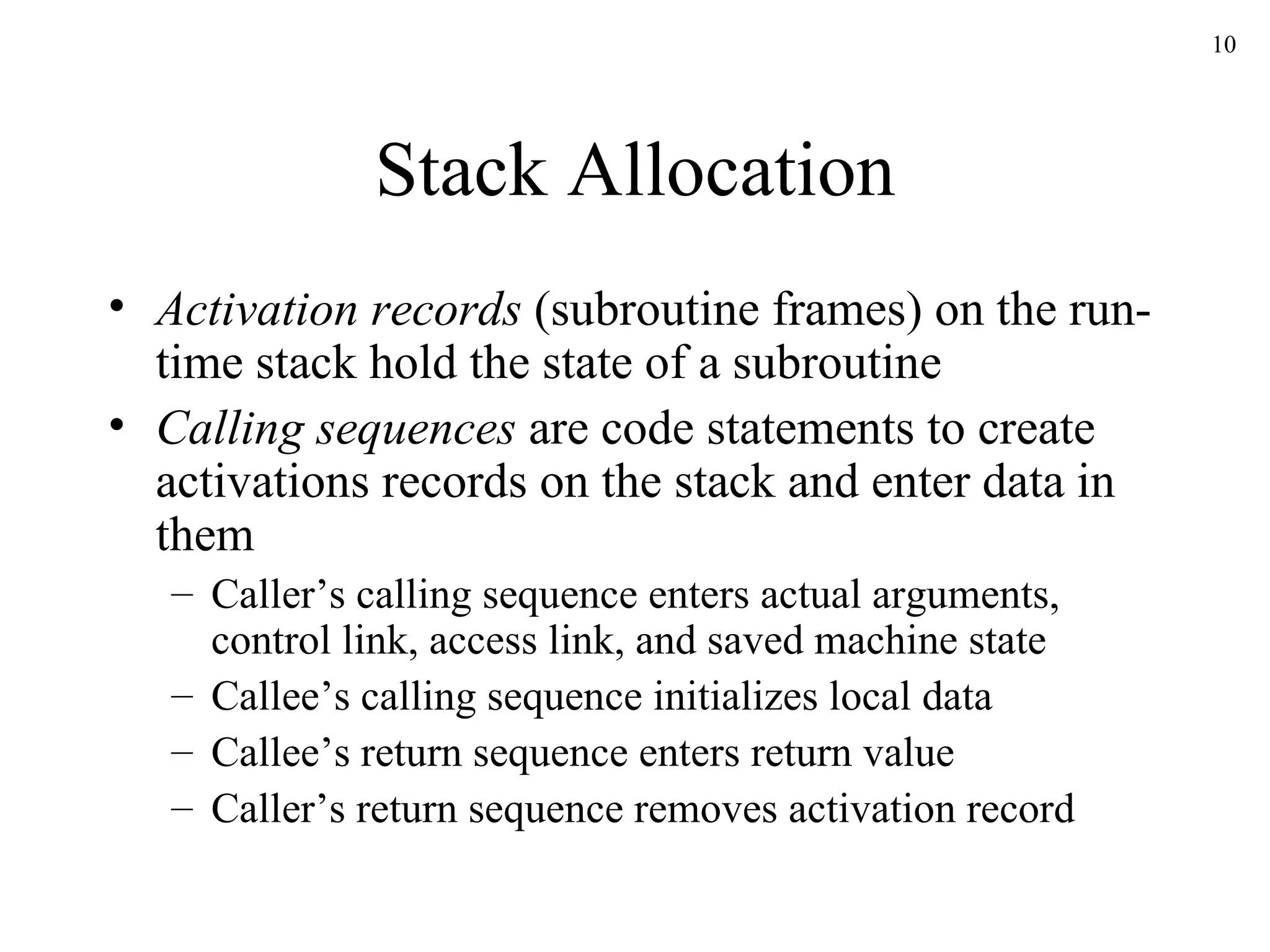 Stack Allocation Activation records  (subroutine frames) on the run-time stack hold the state of a subroutine Calling sequences  are code statements to create activations records on the stack and enter data in them Caller’s calling sequence enters actual arguments, control link, access link, and saved machine state Callee’s calling sequence initializes local data Callee’s return sequence enters return value Caller’s return sequence removes activation record 