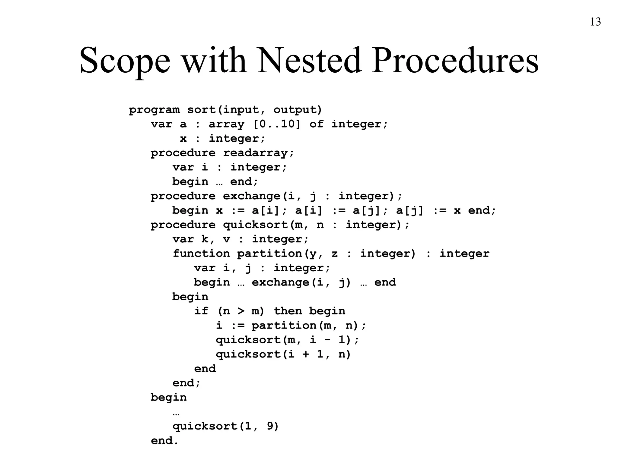 Scope with Nested Procedures program sort(input, output)   var a : array [0..10] of integer;   x : integer;   procedure readarray;   var i : integer;   begin … end;   procedure exchange(i, j : integer);   begin x := a[i]; a[i] := a[j]; a[j] := x end;   procedure quicksort(m, n : integer);   var k, v : integer;   function partition(y, z : integer) : integer   var i, j : integer;   begin … exchange(i, j) … end   begin   if (n > m) then begin   i := partition(m, n);   quicksort(m, i - 1);   quicksort(i + 1, n)   end   end;   begin   …   quicksort(1, 9)   end. 