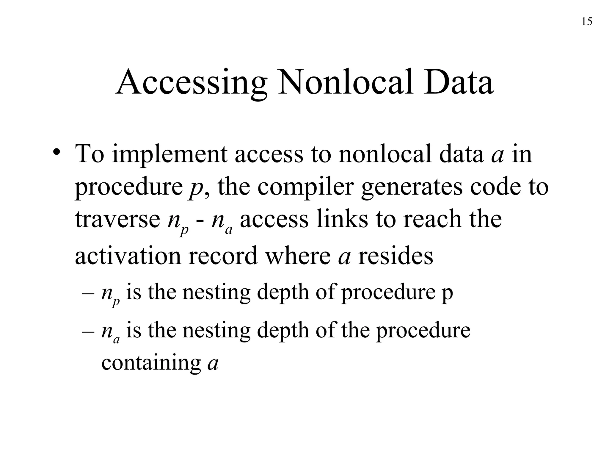 Accessing Nonlocal Data To implement access to nonlocal data  a  in procedure  p , the compiler generates code to traverse  n p  -  n a  access links to reach the activation record where  a  resides n p  is the nesting depth of procedure p n a  is the nesting depth of the procedure containing  a 