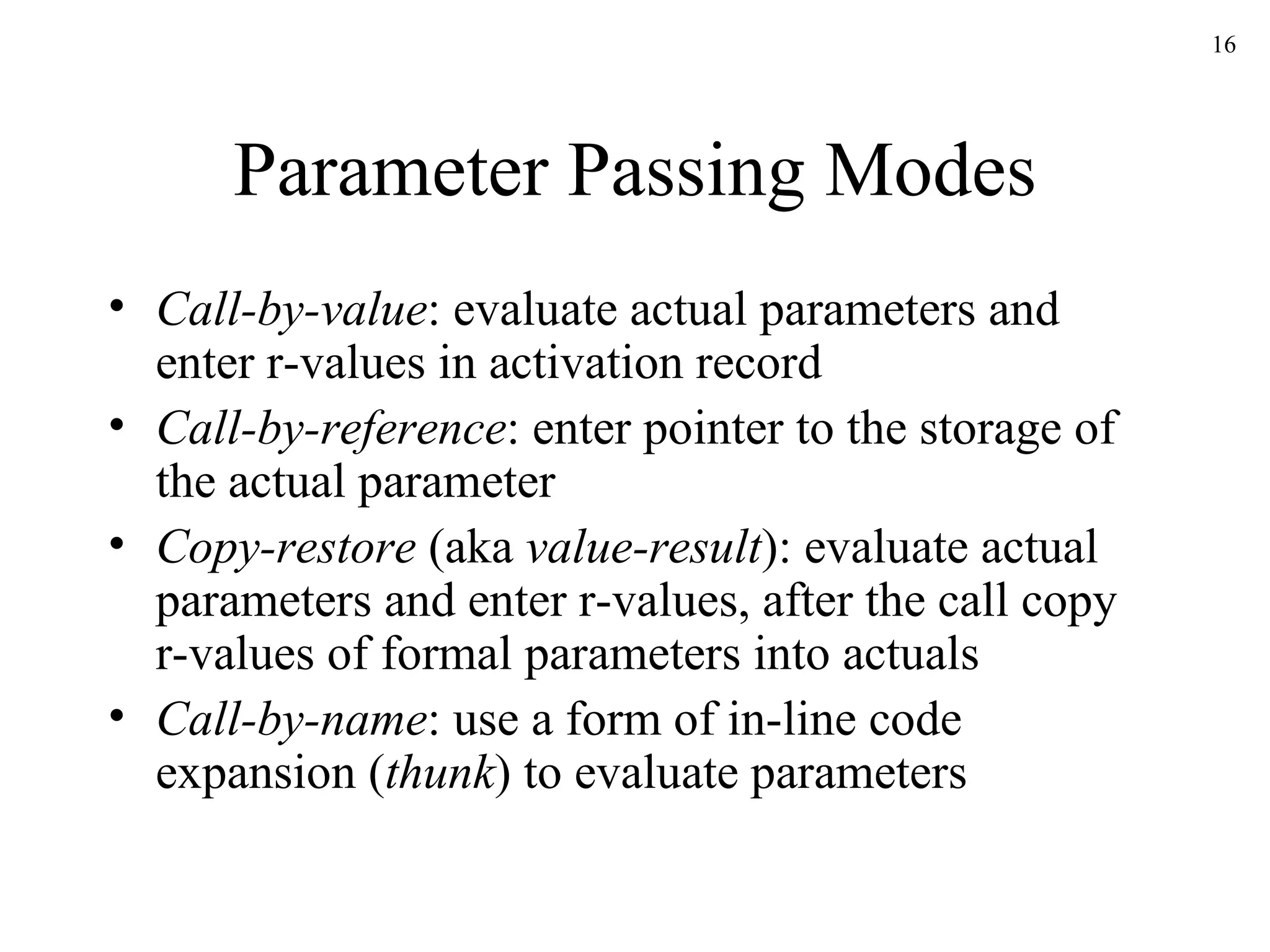 Parameter Passing Modes Call-by-value : evaluate actual parameters and enter r-values in activation record Call-by-reference : enter pointer to the storage of the actual parameter Copy-restore  (aka  value-result ): evaluate actual parameters and enter r-values, after the call copy r-values of formal parameters into actuals Call-by-name : use a form of in-line code expansion ( thunk ) to evaluate parameters 