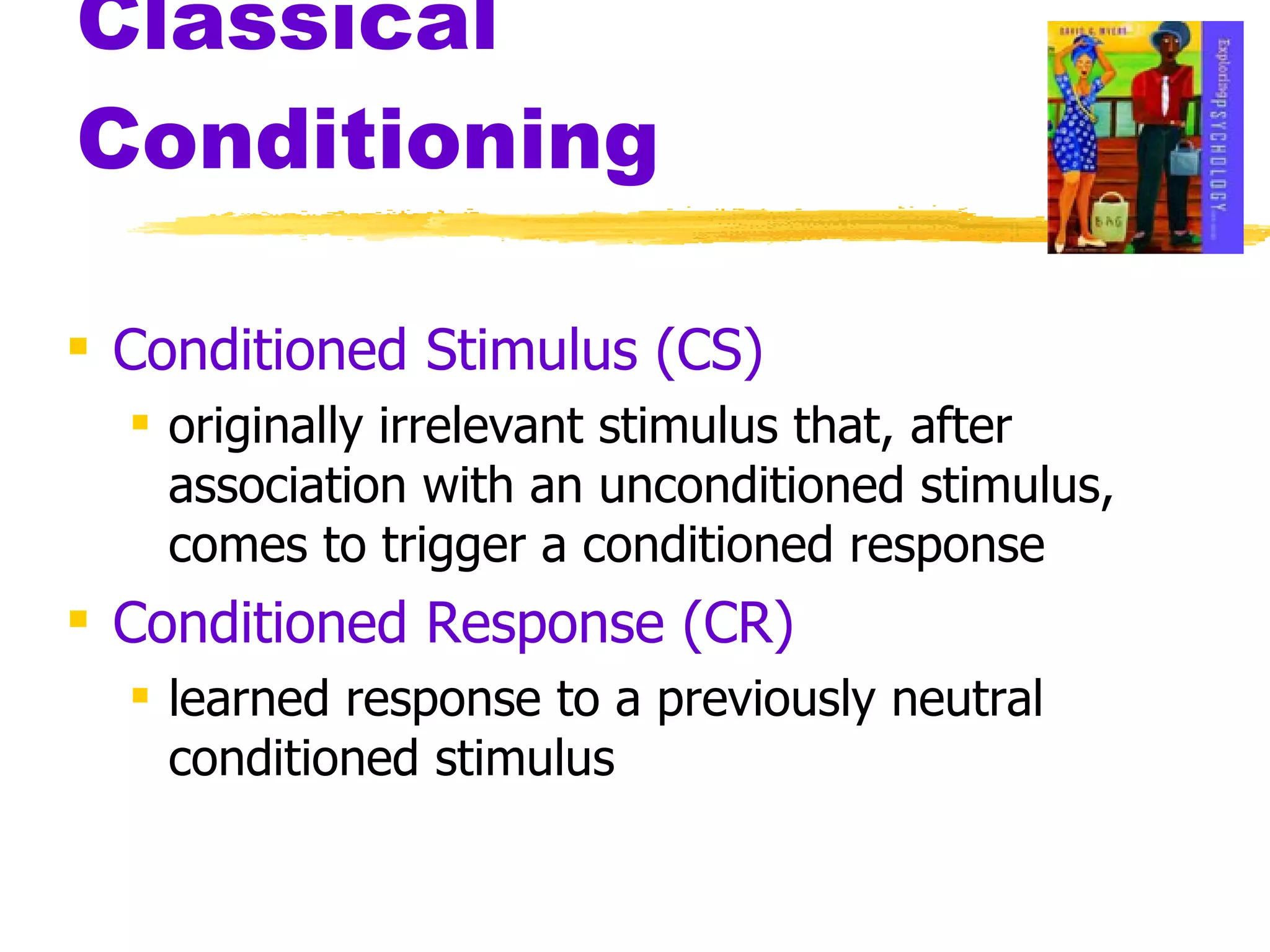 Classical Conditioning Conditioned Stimulus (CS) originally irrelevant stimulus that, after association with an unconditioned stimulus, comes to trigger a conditioned response Conditioned Response (CR) learned response to a previously neutral conditioned stimulus 