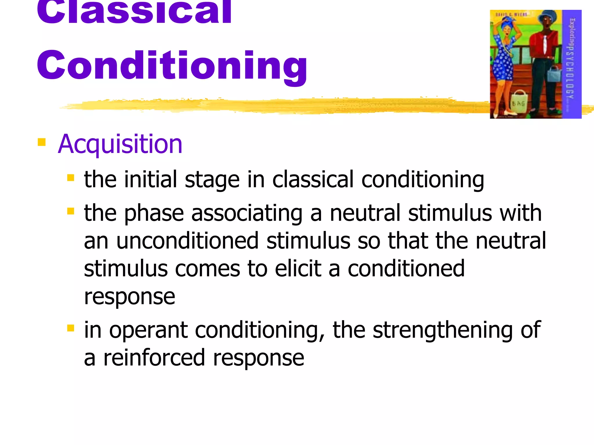 Classical Conditioning Acquisition the initial stage in classical conditioning the phase associating a neutral stimulus with an unconditioned stimulus so that the neutral stimulus comes to elicit a conditioned response in operant conditioning, the strengthening of a reinforced response 