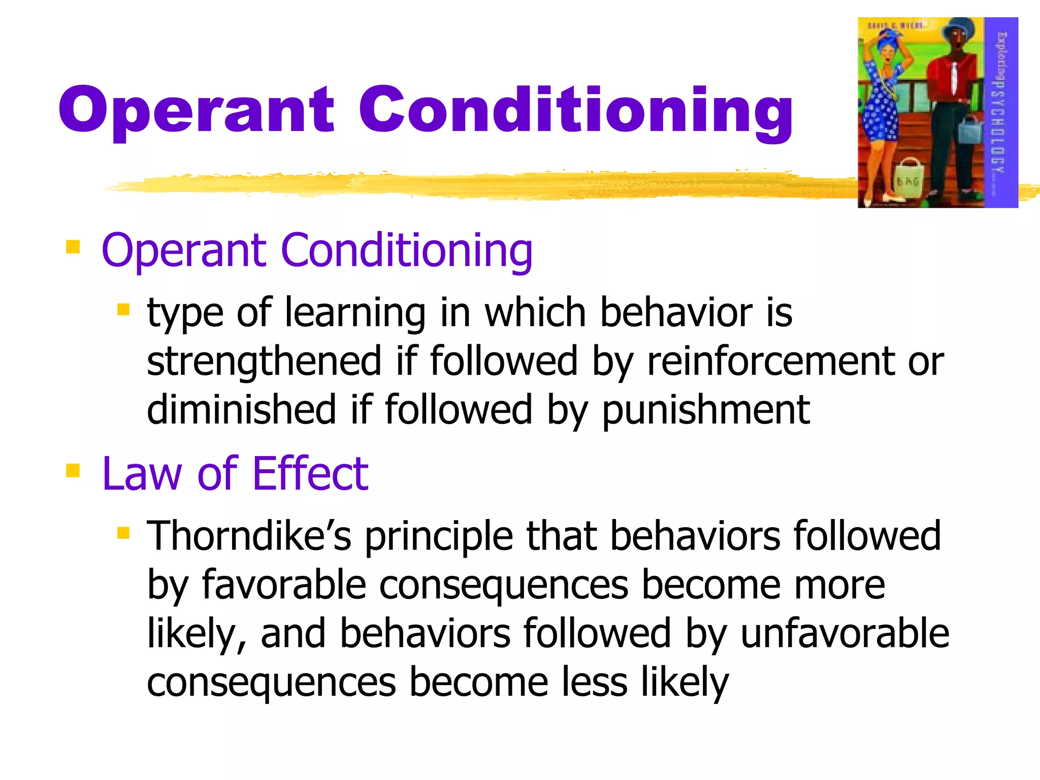 Operant Conditioning Operant Conditioning type of learning in which behavior is strengthened if followed by reinforcement or diminished if followed by punishment Law of Effect Thorndike’s principle that behaviors followed by favorable consequences become more likely, and behaviors followed by unfavorable consequences become less likely 