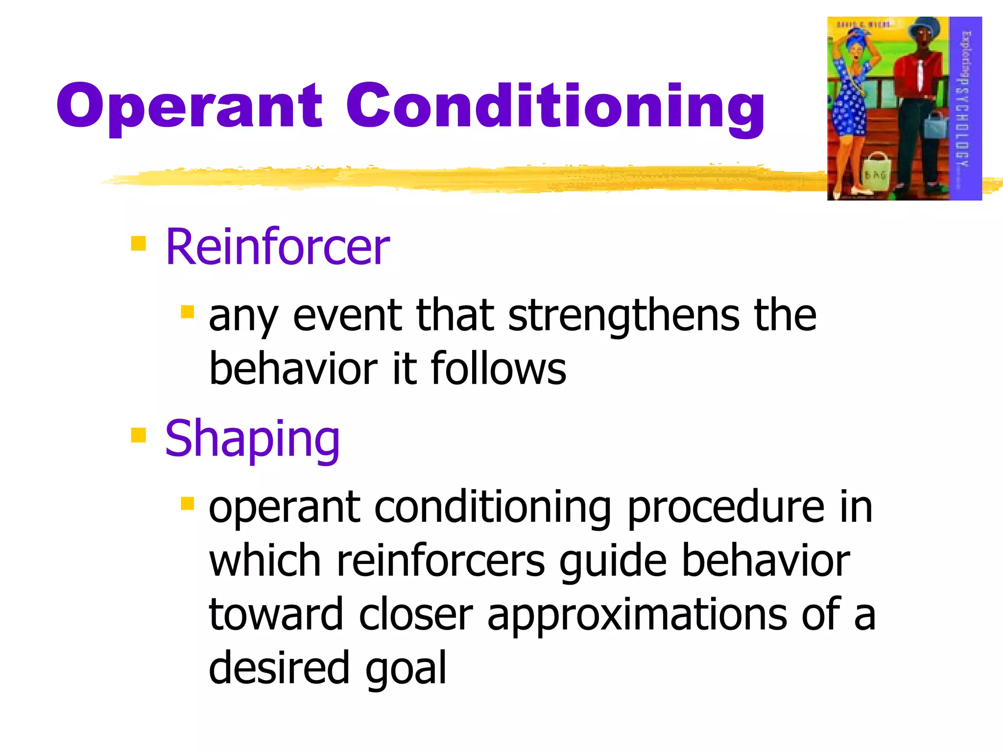 Operant Conditioning Reinforcer any event that strengthens the behavior it follows Shaping operant conditioning procedure in which reinforcers guide behavior toward closer approximations of a desired goal 