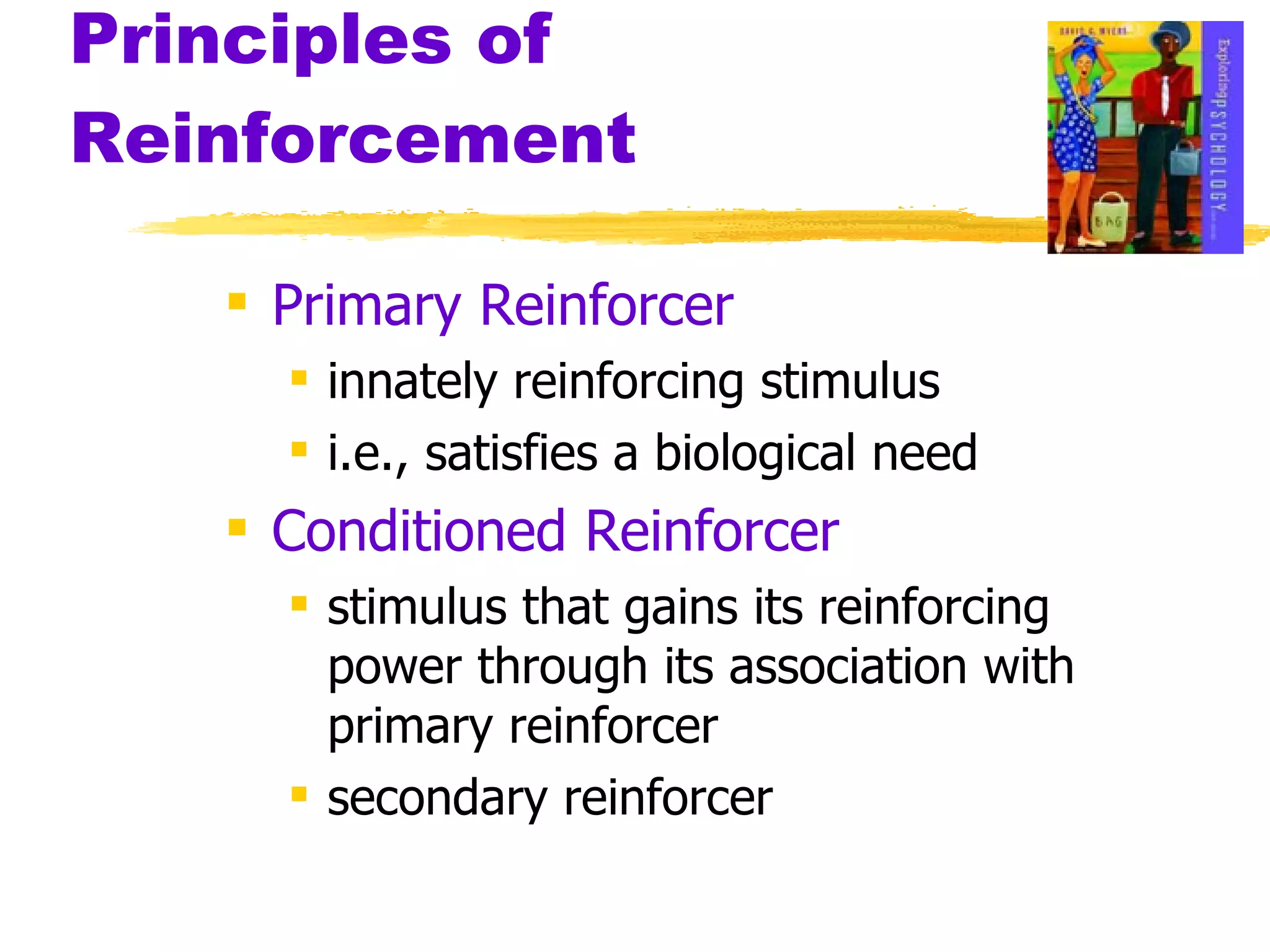 Principles of Reinforcement Primary Reinforcer innately reinforcing stimulus i.e., satisfies a biological need Conditioned Reinforcer stimulus that gains its reinforcing power through its association with primary reinforcer secondary reinforcer 