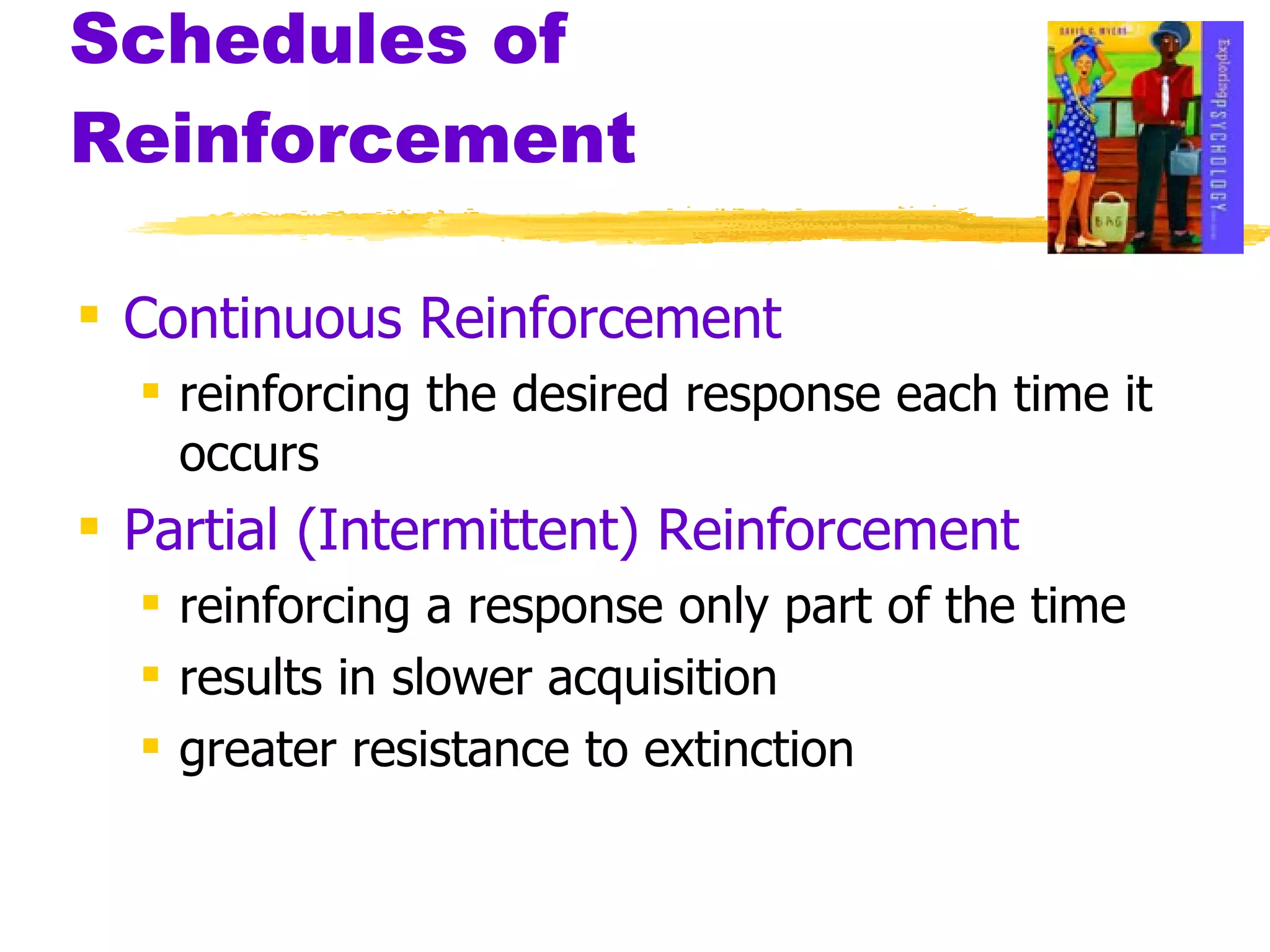 Schedules of Reinforcement Continuous Reinforcement reinforcing the desired response each time it occurs Partial (Intermittent) Reinforcement   reinforcing a response only part of the time results in slower acquisition greater resistance to extinction 