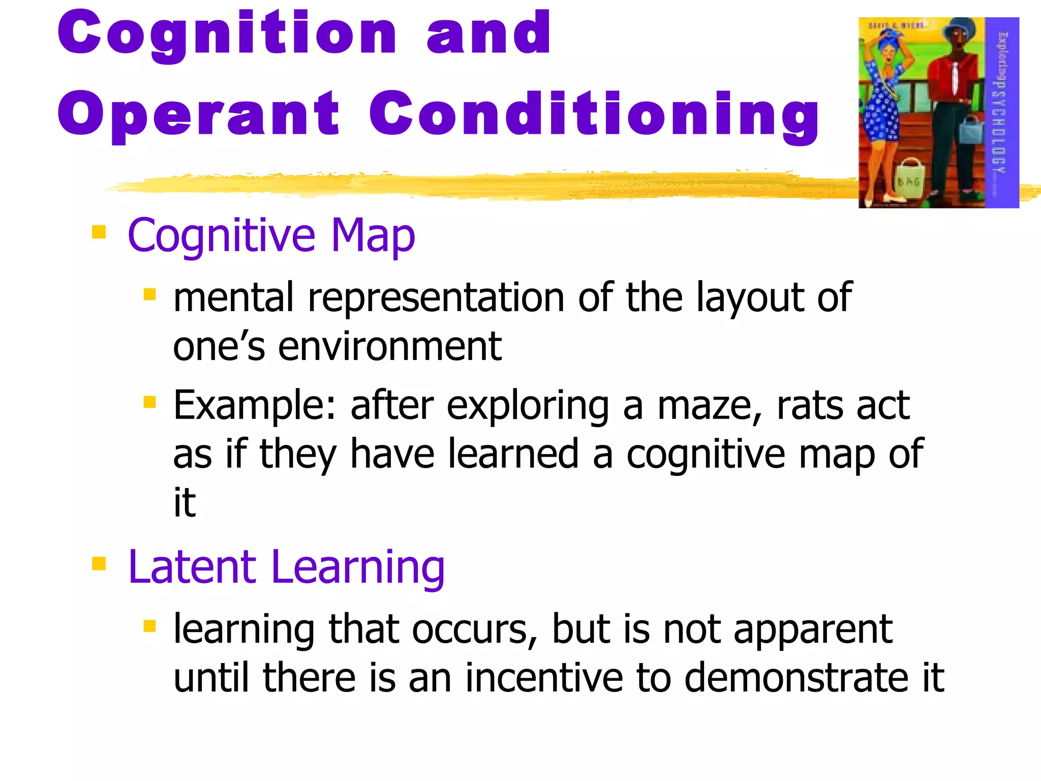Cognition and Operant Conditioning Cognitive Map mental representation of the layout of one’s environment Example: after exploring a maze, rats act as if they have learned a cognitive map of it Latent Learning learning that occurs, but is not apparent until there is an incentive to demonstrate it 
