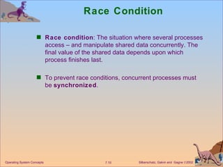 Race Condition Race condition : The situation where several processes access – and manipulate shared data concurrently. The final value of the shared data depends upon which process finishes last. To prevent race conditions, concurrent processes must be  synchronized . Operating System Concepts 