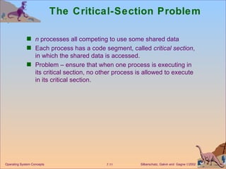 The Critical-Section Problem n  processes all competing to use some shared data Each process has a code segment, called  critical section , in which the shared data is accessed. Problem – ensure that when one process is executing in its critical section, no other process is allowed to execute in its critical section. Operating System Concepts 