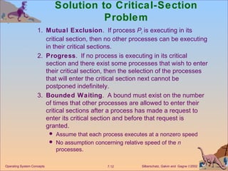 Solution to Critical-Section Problem 1. Mutual Exclusion .  If process  P i  is executing in its critical section, then no other processes can be executing in their critical sections. 2. Progress .  If no process is executing in its critical section and there exist some processes that wish to enter their critical section, then the selection of the processes that will enter the critical section next cannot be postponed indefinitely. 3. Bounded Waiting .  A bound must exist on the number of times that other processes are allowed to enter their critical sections after a process has made a request to enter its critical section and before that request is granted. Assume that each process executes at a nonzero speed  No assumption concerning relative speed of the  n  processes. Operating System Concepts 