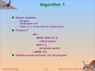 Algorithm 1 Shared variables:  int turn ; initially  turn = 0 Turn = i      P i  can enter its critical section Process  P i do  { while (turn != i)  ; critical section turn = j ; remainder section }  while (1) ; Satisfies mutual exclusion, but not progress Operating System Concepts 