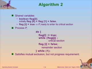 Algorithm 2 Shared variables boolean flag[2] ; initially  flag [0] = flag [1] = false. flag [i] = true      P i  ready to enter its critical section Process  P i do { flag[i] := true; while (flag[j]) ; critical section flag [i] = false; remainder section } while (1); Satisfies mutual exclusion, but not progress requirement. Operating System Concepts 