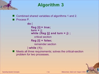 Algorithm 3 Combined shared variables of algorithms 1 and 2. Process P i do  { flag [i]:= true; turn = j; while (flag [j] and turn = j) ; critical section flag [i] = false; remainder section }  while (1); Meets all three requirements; solves the critical-section problem for two processes. Operating System Concepts 