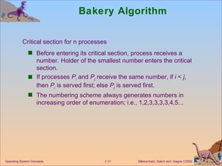 Bakery Algorithm Before entering its critical section, process receives a number. Holder of the smallest number enters the critical section. If processes  P i  and  P j  receive the same number, if  i  <  j , then  P i  is served first; else  P j  is served first. The numbering scheme always generates numbers in increasing order of enumeration; i.e., 1,2,3,3,3,3,4,5... Operating System Concepts Critical section for n processes 