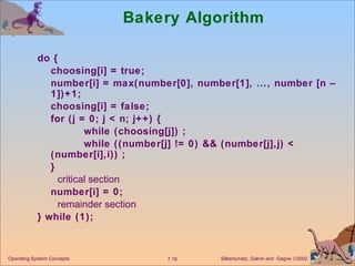 Bakery Algorithm  do {  choosing[i] = true; number[i] = max(number[0], number[1], …, number [n – 1])+1; choosing[i] = false; for (j = 0; j < n; j++) { while (choosing[j]) ;  while ((number[j] != 0) && (number[j],j) < (number[i],i)) ; } critical section number[i] = 0; remainder section } while (1); Operating System Concepts 