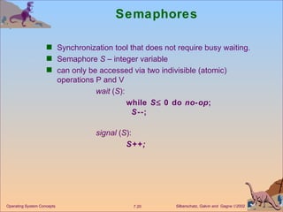 Semaphores Synchronization tool that does not require busy waiting. Semaphore  S  – integer variable can only be accessed via two indivisible (atomic) operations P and V wait  ( S ):  while  S   0 do  no-op ; S --; signal  ( S ):  S++; Operating System Concepts 