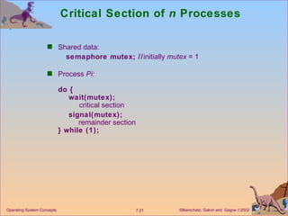 Critical Section of  n  Processes Shared data:   semaphore mutex; // initially  mutex  = 1 Process  Pi:  do {   wait(mutex);   critical section   signal(mutex);   remainder section } while (1);   Operating System Concepts 