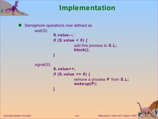 Implementation Semaphore operations now defined as  wait ( S ): S.value--; if (S.value < 0) {  add this process to  S.L; block(); } signal ( S ):  S.value++; if (S.value <= 0) { remove a process  P  from  S.L; wakeup(P); } Operating System Concepts 