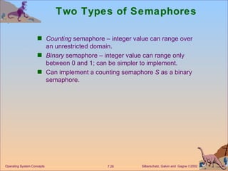 Two Types of Semaphores Counting  semaphore – integer value can range over an unrestricted domain. Binary  semaphore – integer value can range only between 0 and 1; can be simpler to implement. Can implement a counting semaphore  S  as a binary semaphore. Operating System Concepts 