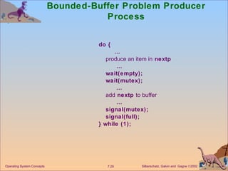 Bounded-Buffer Problem Producer Process do {  … produce an item in  nextp  … wait(empty); wait(mutex);  … add  nextp  to buffer  … signal(mutex); signal(full); } while (1); Operating System Concepts 