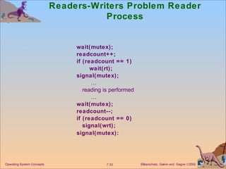 Readers-Writers Problem Reader Process wait(mutex); readcount++; if (readcount == 1) wait(rt); signal(mutex);  … reading is performed  … wait(mutex); readcount--; if (readcount == 0) signal(wrt); signal(mutex): Operating System Concepts 