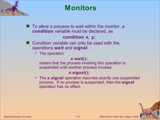 Monitors To allow a process to wait within the monitor, a  condition  variable must be declared, as condition x, y; Condition variable can only be used with the operations  wait  and  signal . The operation x.wait(); means that the process invoking this operation is suspended until another process invokes x.signal(); The  x.signal  operation resumes exactly one suspended process.  If no process is suspended, then the  signal  operation has no effect. Operating System Concepts 