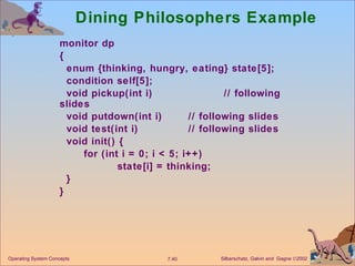 Dining Philosophers Example monitor dp  { enum {thinking, hungry, eating} state[5]; condition self[5]; void pickup(int i)  // following slides void putdown(int i)  // following slides void test(int i)  // following slides void init() { for (int i = 0; i < 5; i++) state[i] = thinking; } } Operating System Concepts 
