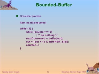 Bounded-Buffer  Consumer process  item nextConsumed; while (1) { while (counter == 0) ; /* do nothing */ nextConsumed = buffer[out]; out = (out + 1) % BUFFER_SIZE; counter--; } Operating System Concepts 