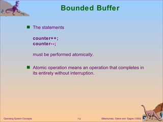 Bounded Buffer The statements counter++; counter--; must be performed  atomically . Atomic operation means an operation that completes in its entirety without interruption. Operating System Concepts 
