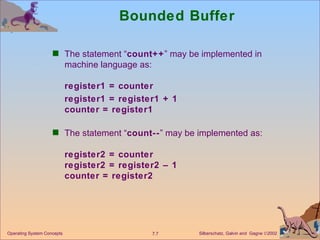 Bounded Buffer The statement “ count++ ” may be implemented in machine language as: register1 = counter register1 = register1 + 1 counter = register1 The statement “ count-- ” may be implemented as: register2 = counter register2 = register2 – 1 counter = register2 Operating System Concepts 
