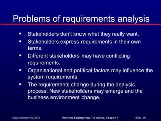 Problems of requirements analysis Stakeholders don’t know what they really want. Stakeholders express requirements in their own terms. Different stakeholders may have conflicting requirements. Organisational and political factors may influence the system requirements. The requirements change during the analysis process. New stakeholders may emerge and the business environment change. 