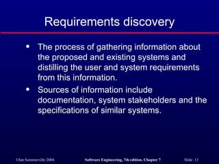 Requirements discovery The process of gathering information about the proposed and existing systems and distilling the user and system requirements from this information. Sources of information include documentation, system stakeholders and the specifications of similar systems. 