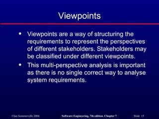 Viewpoints Viewpoints are a way of structuring the requirements to represent the perspectives of different stakeholders. Stakeholders may be classified under different viewpoints. This multi-perspective analysis is important as there is no single correct way to analyse system requirements. 