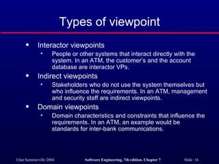 Types of viewpoint Interactor viewpoints People or other systems that interact directly with the system. In an ATM, the customer’s and the account database are interactor VPs. Indirect viewpoints Stakeholders who do not use the system themselves but who influence the requirements. In an ATM, management and security staff are indirect viewpoints. Domain viewpoints Domain characteristics and constraints that influence the requirements. In an ATM, an example would be standards for inter-bank communications. 