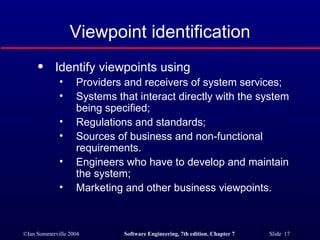 Viewpoint identification Identify viewpoints using Providers and receivers of system services; Systems that interact directly with the system being specified; Regulations and standards; Sources of business and non-functional requirements. Engineers who have to develop and maintain the system; Marketing and other business viewpoints. 