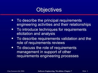 Objectives To describe the principal requirements engineering activities and their relationships To introduce techniques for requirements elicitation and analysis To describe requirements validation and the role of requirements reviews To discuss the role of requirements management in support of other requirements engineering processes 