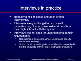 Interviews in practice Normally a mix of closed and open-ended interviewing. Interviews are good for getting an overall understanding of what stakeholders do and how they might interact with the system. Interviews are not good for understanding domain requirements Requirements engineers cannot understand specific domain terminology; Some domain knowledge is so familiar that people find it hard to articulate or think that it isn’t worth articulating. 