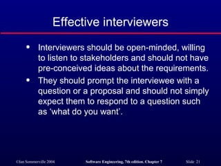 Effective interviewers Interviewers should be open-minded, willing to listen to stakeholders and should not have pre-conceived ideas about the requirements. They should prompt the interviewee with a question or a proposal and should not simply expect them to respond to a question such as ‘what do you want’.  