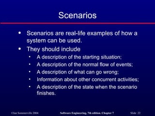 Scenarios Scenarios are real-life examples of how a system can be used. They should include A description of the starting situation; A description of the normal flow of events; A description of what can go wrong; Information about other concurrent activities; A description of the state when the scenario finishes. 