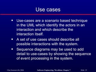 Use cases Use-cases are a scenario based technique in the UML which identify the actors in an interaction and which describe the interaction itself. A set of use cases should describe all possible interactions with the system. Sequence diagrams may be used to add detail to use-cases by showing the sequence of event processing in the system. 