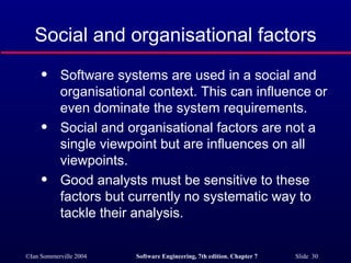 Social and organisational factors Software systems are used in a social and organisational context. This can influence or even dominate the system requirements. Social and organisational factors are not a single viewpoint but are influences on all viewpoints. Good analysts must be sensitive to these factors but currently no systematic way to tackle their analysis. 